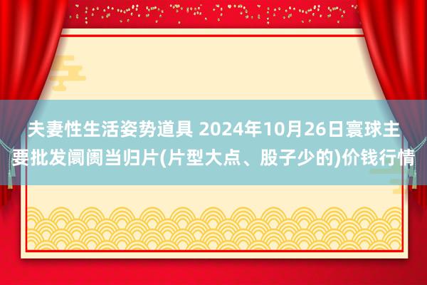 夫妻性生活姿势道具 2024年10月26日寰球主要批发阛阓当归片(片型大点、股子少的)价钱行情