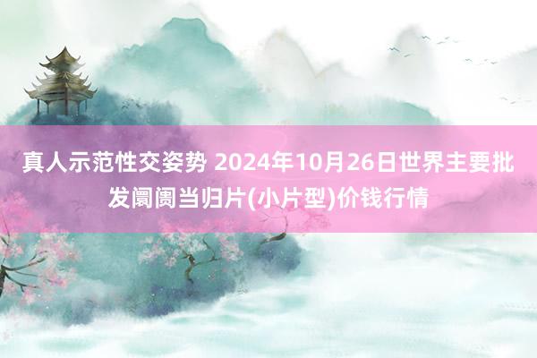 真人示范性交姿势 2024年10月26日世界主要批发阛阓当归片(小片型)价钱行情