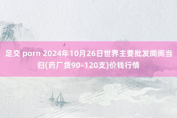 足交 porn 2024年10月26日世界主要批发阛阓当归(药厂货90-120支)价钱行情