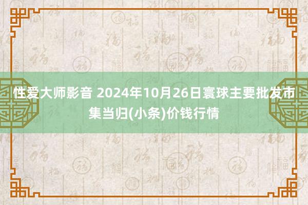 性爱大师影音 2024年10月26日寰球主要批发市集当归(小条)价钱行情