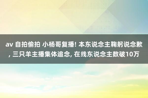 av 自拍偷拍 小杨哥复播! 本东说念主鞠躬说念歉， 三只羊主播集体追念， 在线东说念主数破10万