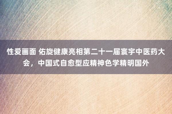 性爱画面 佑旋健康亮相第二十一届寰宇中医药大会，中国式自愈型应精神色学精明国外