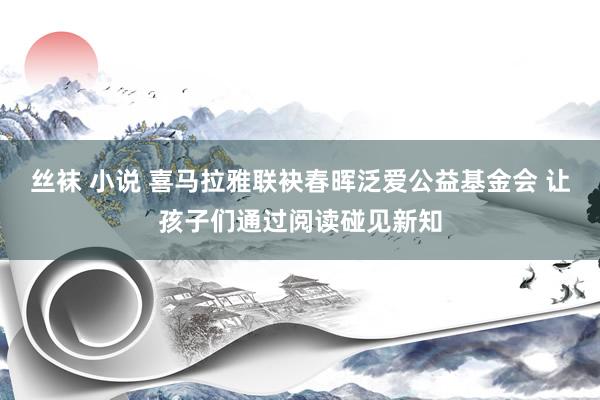 丝袜 小说 喜马拉雅联袂春晖泛爱公益基金会 让孩子们通过阅读碰见新知