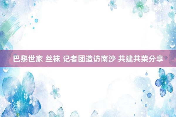 巴黎世家 丝袜 记者团造访南沙 共建共荣分享