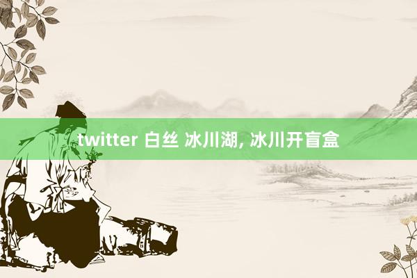 twitter 白丝 冰川湖， 冰川开盲盒