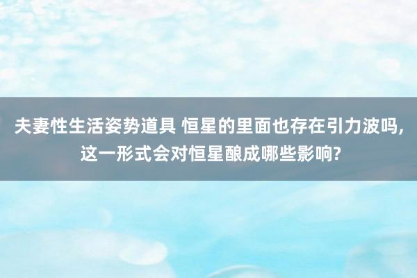 夫妻性生活姿势道具 恒星的里面也存在引力波吗， 这一形式会对恒星酿成哪些影响?