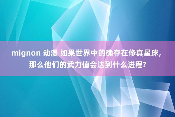 mignon 动漫 如果世界中的确存在修真星球， 那么他们的武力值会达到什么进程?