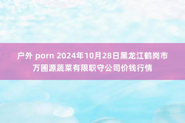 户外 porn 2024年10月28日黑龙江鹤岗市万圃源蔬菜有限职守公司价钱行情