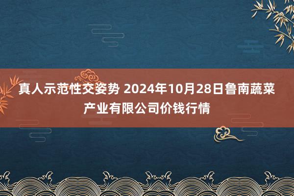 真人示范性交姿势 2024年10月28日鲁南蔬菜产业有限公司价钱行情