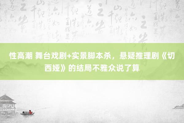 性高潮 舞台戏剧+实景脚本杀，悬疑推理剧《切西娅》的结局不雅众说了算