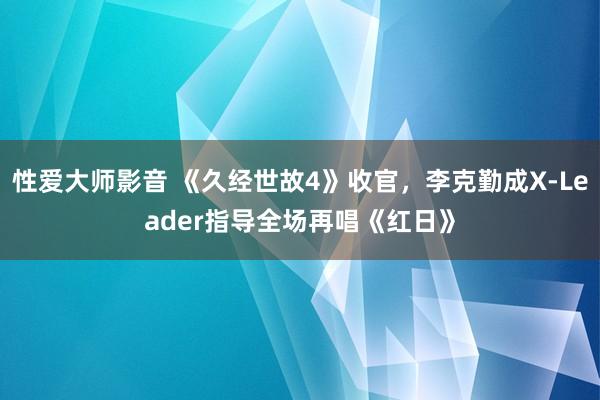 性爱大师影音 《久经世故4》收官，李克勤成X-Leader指导全场再唱《红日》