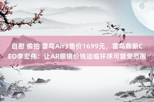 自慰 偷拍 雷鸟Air3售价1699元，雷鸟鼎新CEO李宏伟：让AR眼镜价钱迫临环球可禁受范围