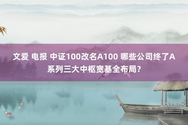 文爱 电报 中证100改名A100 哪些公司终了A系列三大中枢宽基全布局？