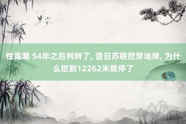 性高潮 54年之后判辨了， 昔日苏联挖穿地球， 为什么挖到12262米就停了