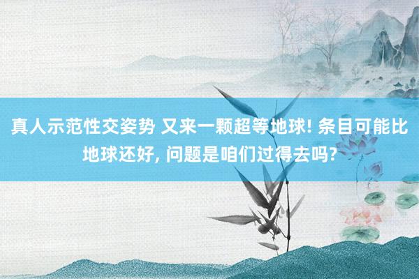 真人示范性交姿势 又来一颗超等地球! 条目可能比地球还好， 问题是咱们过得去吗?