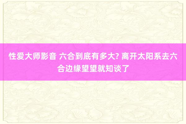 性爱大师影音 六合到底有多大? 离开太阳系去六合边缘望望就知谈了