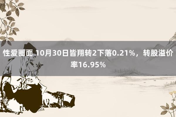 性爱画面 10月30日皆翔转2下落0.21%，转股溢价率16.95%