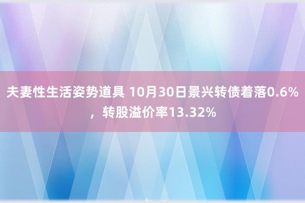 夫妻性生活姿势道具 10月30日景兴转债着落0.6%，转股溢价率13.32%