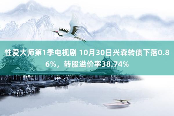 性爱大师第1季电视剧 10月30日兴森转债下落0.86%，转股溢价率38.74%