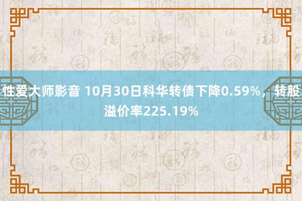 性爱大师影音 10月30日科华转债下降0.59%，转股溢价率225.19%