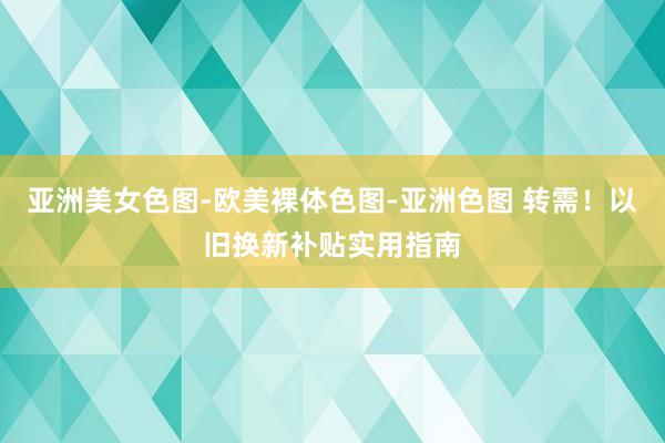 亚洲美女色图-欧美裸体色图-亚洲色图 转需！以旧换新补贴实用指南