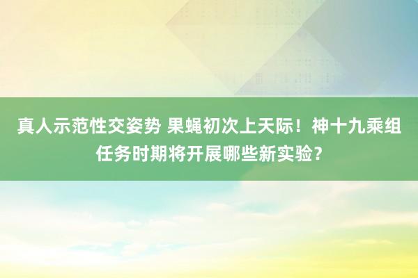 真人示范性交姿势 果蝇初次上天际！神十九乘组任务时期将开展哪些新实验？