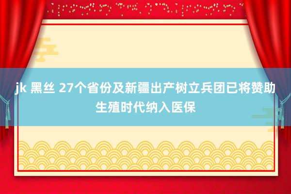 jk 黑丝 27个省份及新疆出产树立兵团已将赞助生殖时代纳入医保