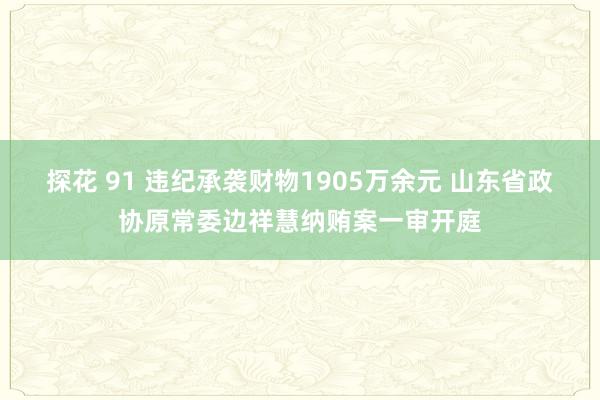 探花 91 违纪承袭财物1905万余元 山东省政协原常委边祥慧纳贿案一审开庭