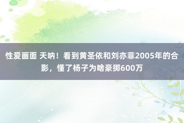 性爱画面 天呐！看到黄圣依和刘亦菲2005年的合影，懂了杨子为啥豪掷600万