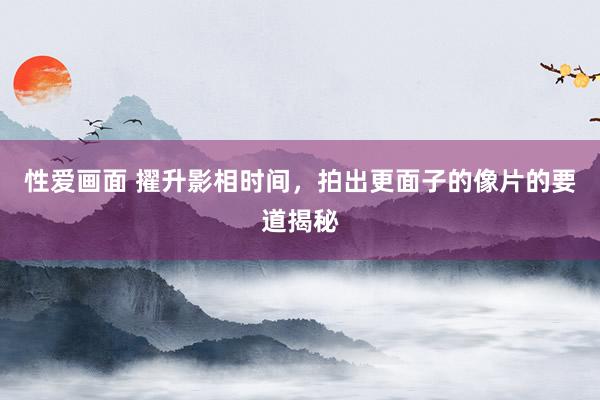 性爱画面 擢升影相时间，拍出更面子的像片的要道揭秘