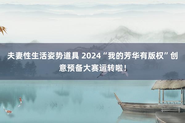 夫妻性生活姿势道具 2024“我的芳华有版权”创意预备大赛运转啦！