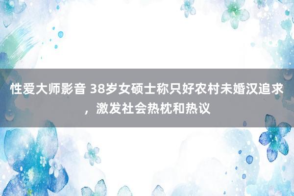 性爱大师影音 38岁女硕士称只好农村未婚汉追求，激发社会热枕和热议