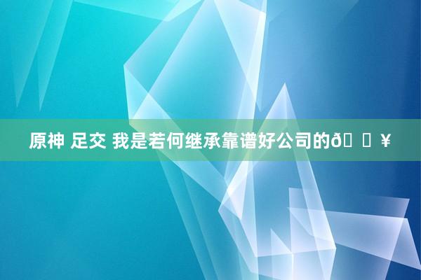 原神 足交 我是若何继承靠谱好公司的🔥