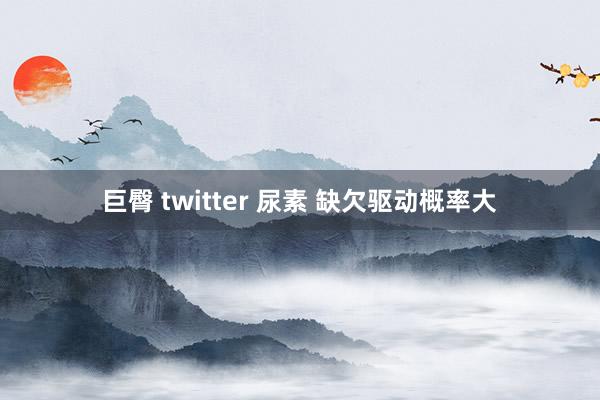 巨臀 twitter 尿素 缺欠驱动概率大