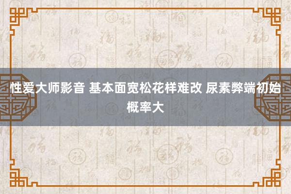 性爱大师影音 基本面宽松花样难改 尿素弊端初始概率大