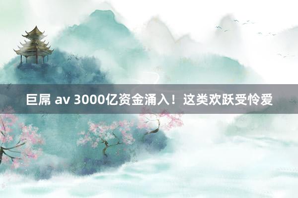 巨屌 av 3000亿资金涌入！这类欢跃受怜爱