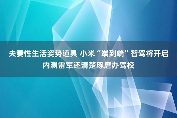 夫妻性生活姿势道具 小米“端到端”智驾将开启内测雷军还清楚琢磨办驾校