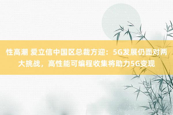 性高潮 爱立信中国区总裁方迎：5G发展仍面对两大挑战，高性能可编程收集将助力5G变现