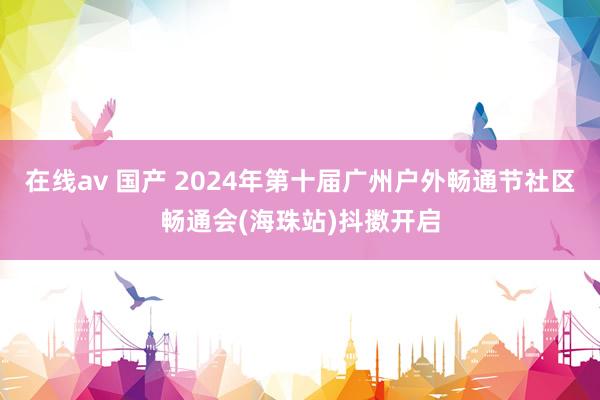 在线av 国产 2024年第十届广州户外畅通节社区畅通会(海珠站)抖擞开启