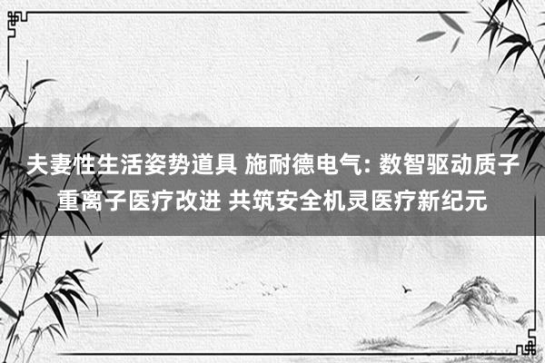 夫妻性生活姿势道具 施耐德电气: 数智驱动质子重离子医疗改进 共筑安全机灵医疗新纪元