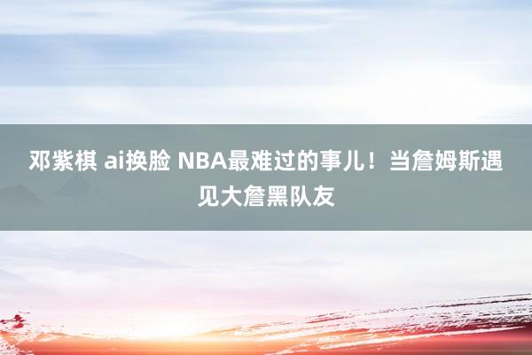 邓紫棋 ai换脸 NBA最难过的事儿！当詹姆斯遇见大詹黑队友