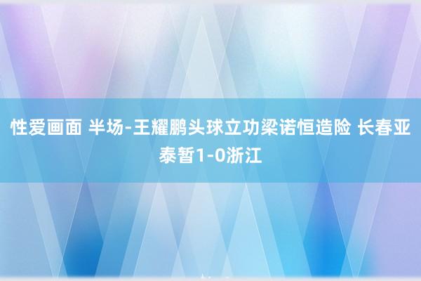 性爱画面 半场-王耀鹏头球立功梁诺恒造险 长春亚泰暂1-0浙江