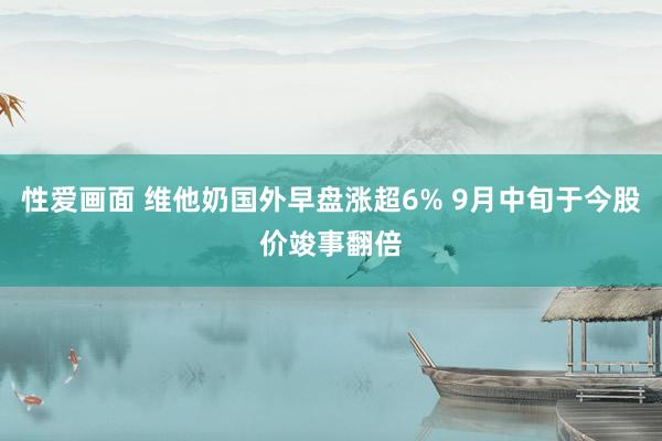 性爱画面 维他奶国外早盘涨超6% 9月中旬于今股价竣事翻倍