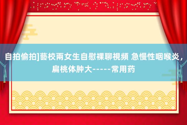 自拍偷拍]藝校兩女生自慰裸聊視頻 急慢性咽喉炎，扁桃体肿大-----常用药