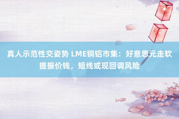 真人示范性交姿势 LME铜铝市集：好意思元走软提振价钱，短线或现回调风险