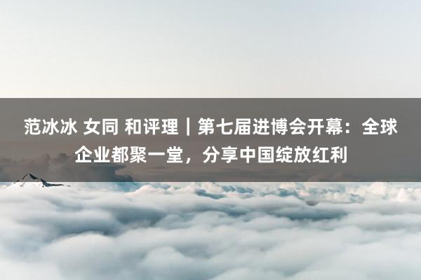 范冰冰 女同 和评理｜第七届进博会开幕：全球企业都聚一堂，分享中国绽放红利