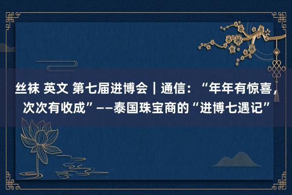 丝袜 英文 第七届进博会｜通信：“年年有惊喜，次次有收成”——泰国珠宝商的“进博七遇记”