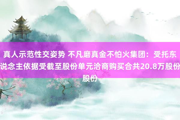 真人示范性交姿势 不凡磨真金不怕火集团：受托东说念主依据受截至股份单元洽商购买合共20.8万股份