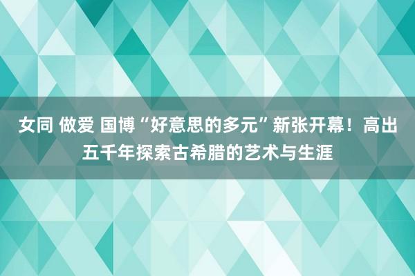 女同 做爱 国博“好意思的多元”新张开幕！高出五千年探索古希腊的艺术与生涯