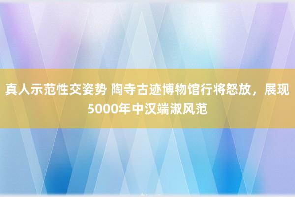 真人示范性交姿势 陶寺古迹博物馆行将怒放，展现5000年中汉端淑风范